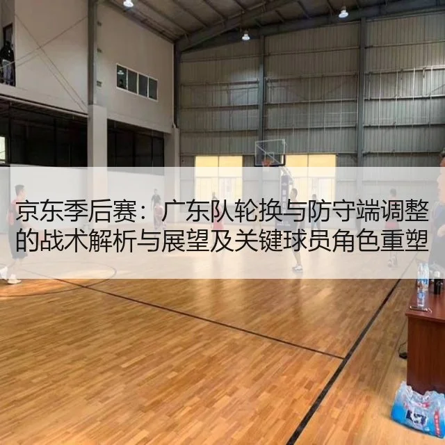 京东季后赛：广东队轮换与防守端调整的战术解析与展望及关键球员角色重塑分析